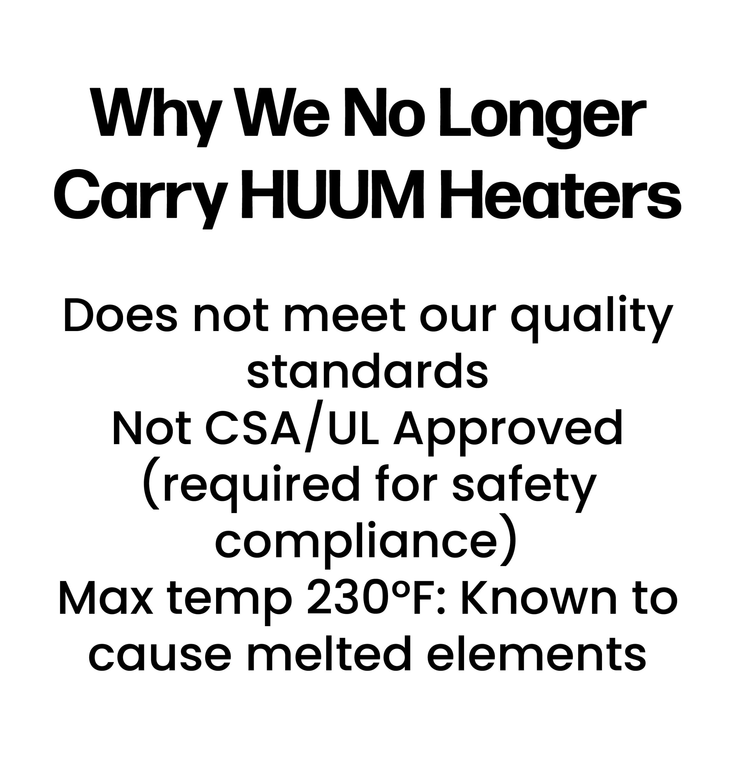 Why We No Longer Carry HUUM Heaters Does not meet our quality standards Not CSA/UL Approved (required for safety compliance) Max temp 230°F: Known to cause melted elements